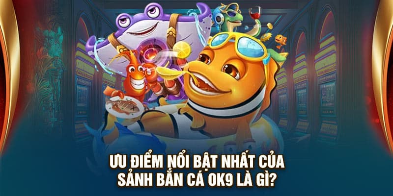 Ưu điểm nổi bật nhất của sảnh bắn cá OK9 là gì?
